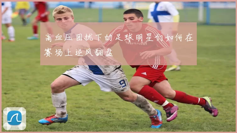 高血压困扰下的足球明星们如何在赛场上逆风翻盘