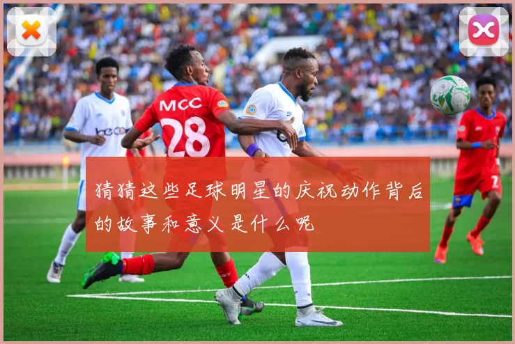 猜猜这些足球明星的庆祝动作背后的故事和意义是什么呢