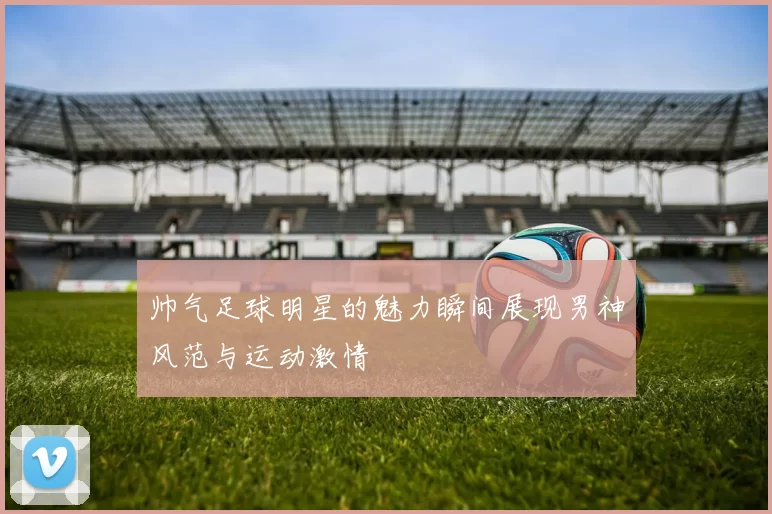 帅气足球明星的魅力瞬间展现男神风范与运动激情