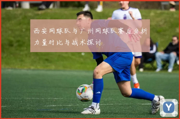 西安网球队与广州网球队赛后分析力量对比与战术探讨
